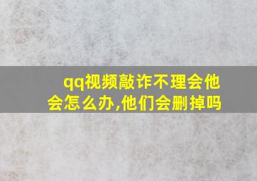 qq视频敲诈不理会他会怎么办,他们会删掉吗