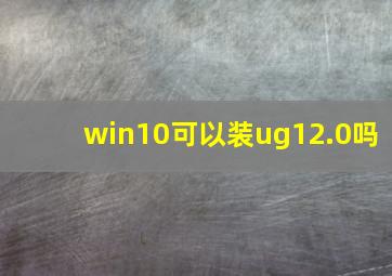 win10可以装ug12.0吗