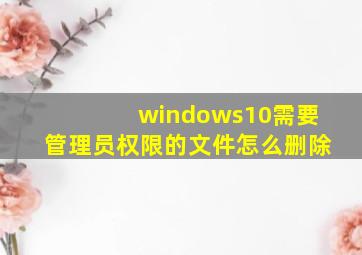 windows10需要管理员权限的文件怎么删除