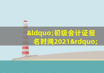 “初级会计证报名时间2021”