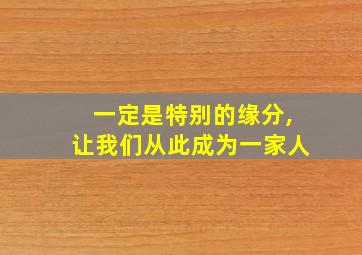 一定是特别的缘分,让我们从此成为一家人