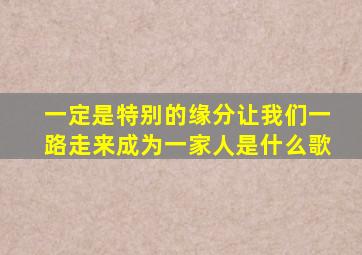 一定是特别的缘分让我们一路走来成为一家人是什么歌