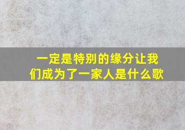 一定是特别的缘分让我们成为了一家人是什么歌