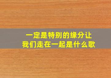 一定是特别的缘分让我们走在一起是什么歌