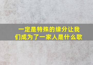 一定是特殊的缘分让我们成为了一家人是什么歌