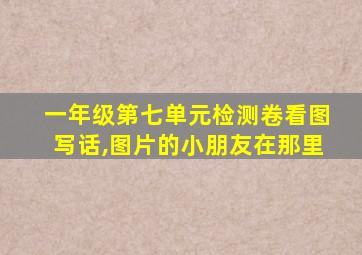 一年级第七单元检测卷看图写话,图片的小朋友在那里