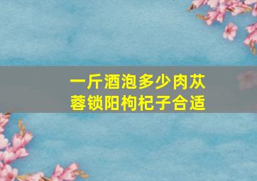 一斤酒泡多少肉苁蓉锁阳枸杞子合适