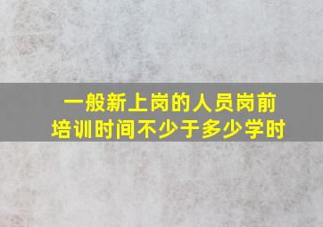 一般新上岗的人员岗前培训时间不少于多少学时