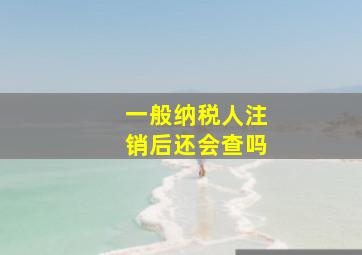 一般纳税人注销后还会查吗