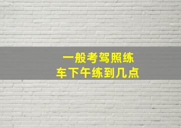 一般考驾照练车下午练到几点