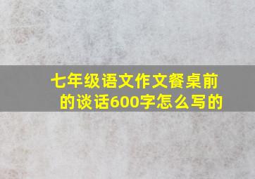 七年级语文作文餐桌前的谈话600字怎么写的