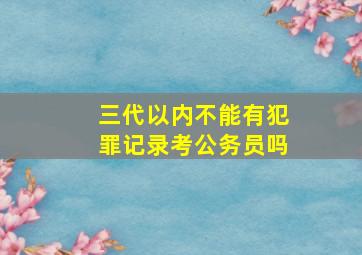 三代以内不能有犯罪记录考公务员吗