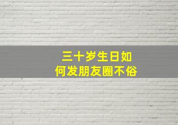 三十岁生日如何发朋友圈不俗