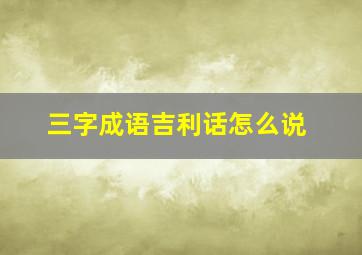 三字成语吉利话怎么说