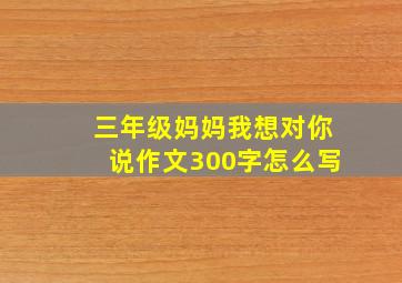 三年级妈妈我想对你说作文300字怎么写