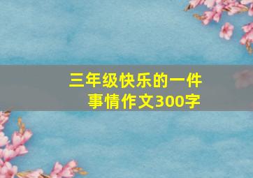 三年级快乐的一件事情作文300字