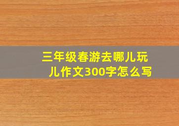 三年级春游去哪儿玩儿作文300字怎么写