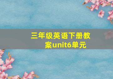 三年级英语下册教案unit6单元