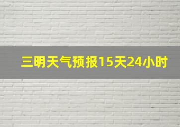 三明天气预报15天24小时