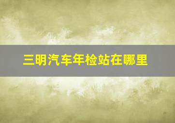 三明汽车年检站在哪里