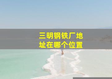 三明钢铁厂地址在哪个位置