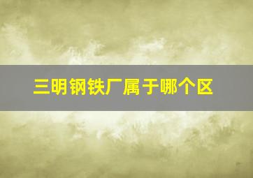 三明钢铁厂属于哪个区