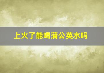 上火了能喝蒲公英水吗