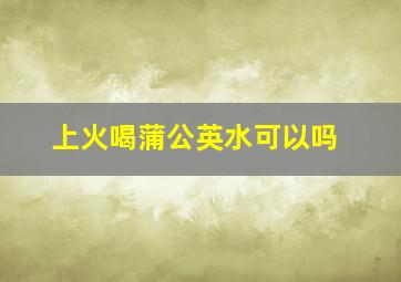 上火喝蒲公英水可以吗