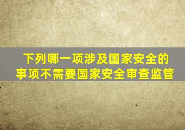 下列哪一项涉及国家安全的事项不需要国家安全审查监管