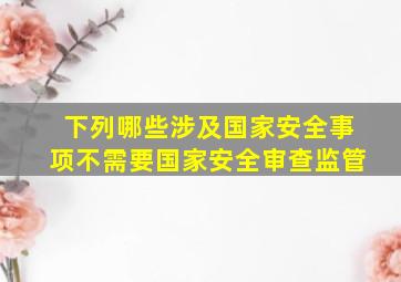 下列哪些涉及国家安全事项不需要国家安全审查监管