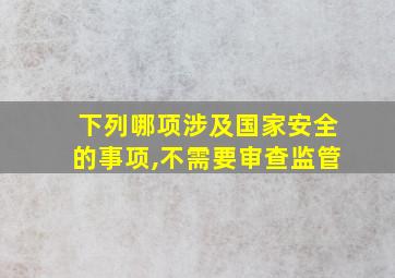 下列哪项涉及国家安全的事项,不需要审查监管