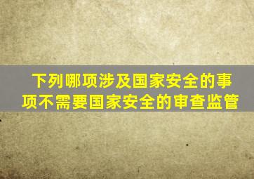 下列哪项涉及国家安全的事项不需要国家安全的审查监管