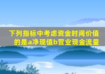 下列指标中考虑资金时间价值的是a净现值b营业现金流量