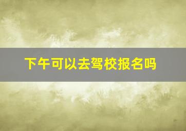 下午可以去驾校报名吗