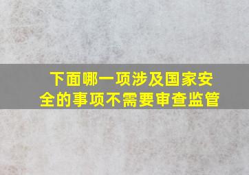 下面哪一项涉及国家安全的事项不需要审查监管