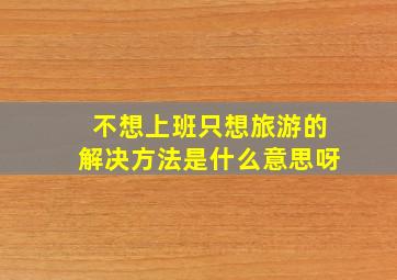 不想上班只想旅游的解决方法是什么意思呀