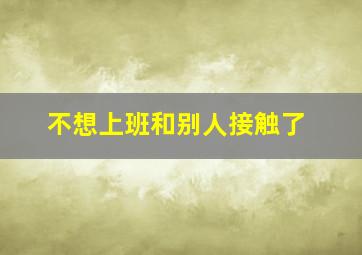 不想上班和别人接触了