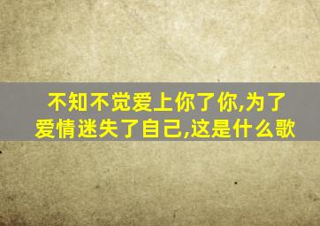 不知不觉爱上你了你,为了爱情迷失了自己,这是什么歌