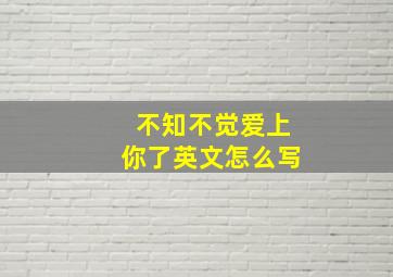 不知不觉爱上你了英文怎么写