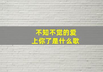 不知不觉的爱上你了是什么歌