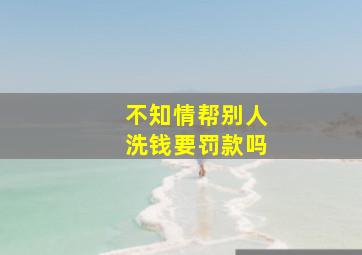 不知情帮别人洗钱要罚款吗