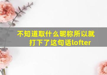 不知道取什么昵称所以就打下了这句话lofter