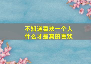 不知道喜欢一个人什么才是真的喜欢