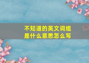 不知道的英文词组是什么意思怎么写