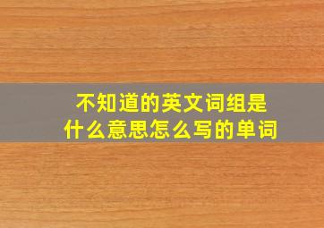 不知道的英文词组是什么意思怎么写的单词