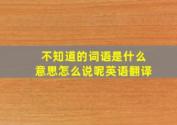 不知道的词语是什么意思怎么说呢英语翻译