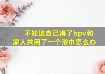 不知道自己得了hpv和家人共用了一个浴巾怎么办