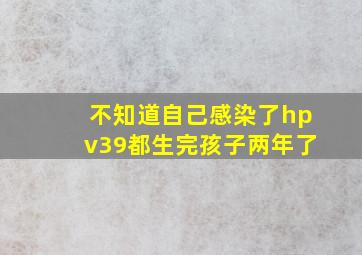 不知道自己感染了hpv39都生完孩子两年了