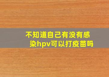 不知道自己有没有感染hpv可以打疫苗吗