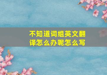 不知道词组英文翻译怎么办呢怎么写